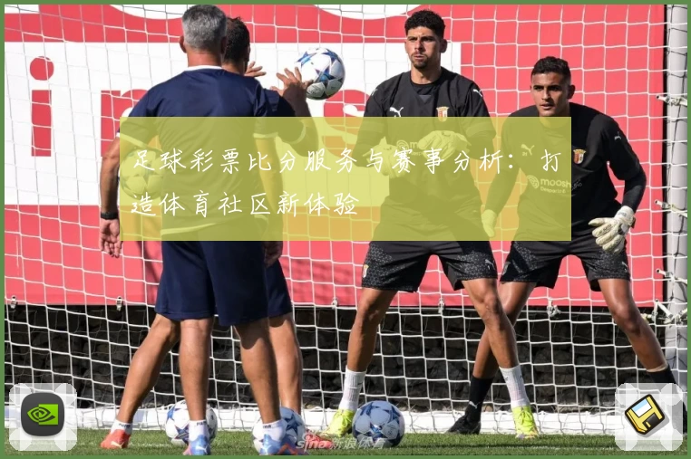 足球彩票比分服务与赛事分析：打造体育社区新体验