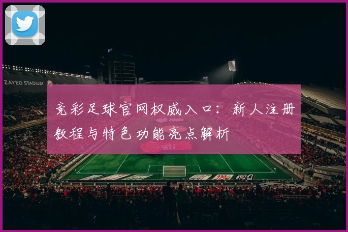 竞彩足球官网权威入口：新人注册教程与特色功能亮点解析