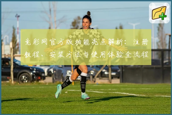 竞彩网官方版功能亮点解析：注册教程、安装方法与使用体验全流程指南
