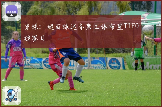 京媒：超百球迷齐聚工体布置TIFO迎赛日