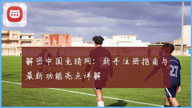 解密中国竞猜网：新手注册指南与最新功能亮点详解