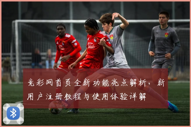 竞彩网首页全新功能亮点解析,新用户注册教程与使用体验详解