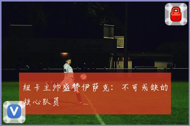纽卡主帅盛赞伊萨克：不可或缺的核心队员