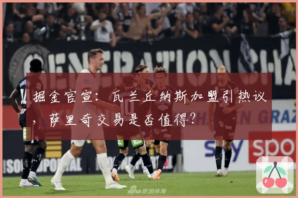 掘金官宣：瓦兰丘纳斯加盟引热议，萨里奇交易是否值得？