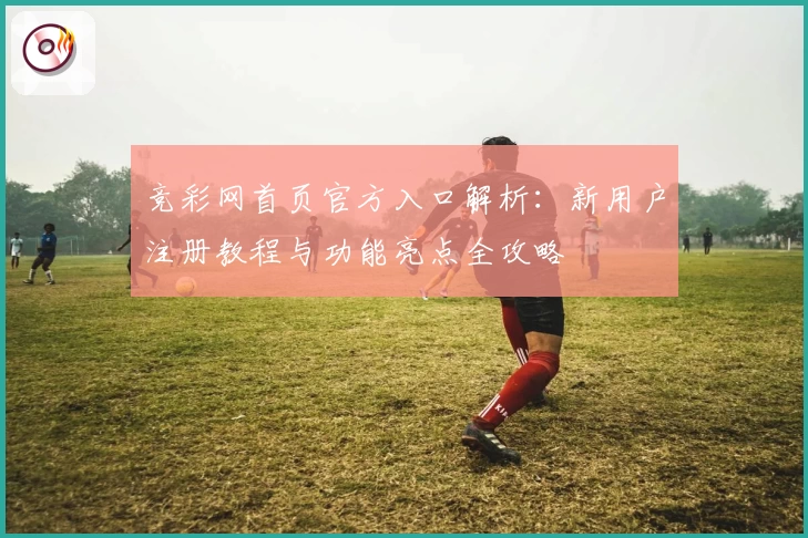 竞彩网首页官方入口解析：新用户注册教程与功能亮点全攻略