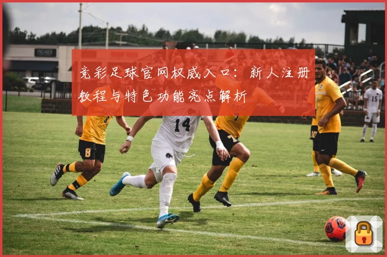 竞彩足球官网权威入口:新人注册教程与特色功能亮点解析
