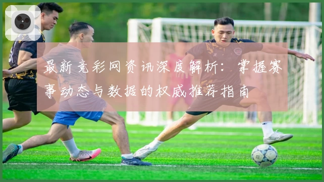 最新竞彩网资讯深度解析：掌握赛事动态与数据的权威推荐指南