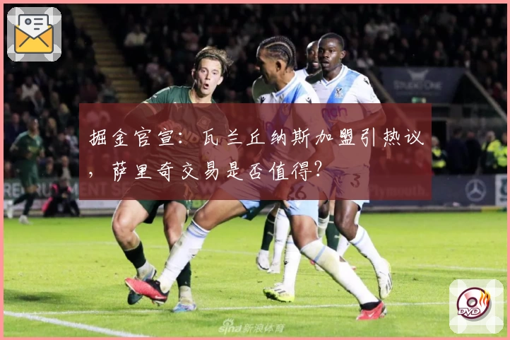 掘金官宣:瓦兰丘纳斯加盟引热议,萨里奇交易是否值得?