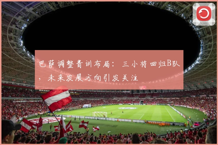 巴萨调整青训布局：三小将回归B队，未来发展方向引发关注