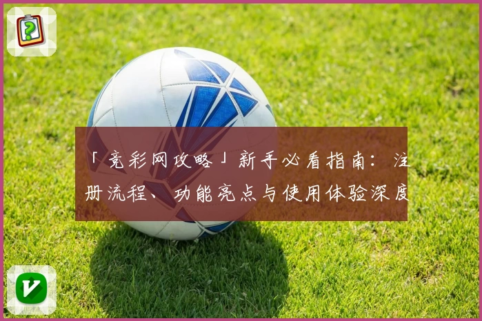 「竞彩网攻略」新手必看指南：注册流程、功能亮点与使用体验深度解析